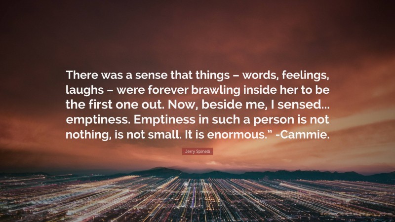 Jerry Spinelli Quote: “There was a sense that things – words, feelings, laughs – were forever brawling inside her to be the first one out. Now, beside me, I sensed... emptiness. Emptiness in such a person is not nothing, is not small. It is enormous.” -Cammie.”