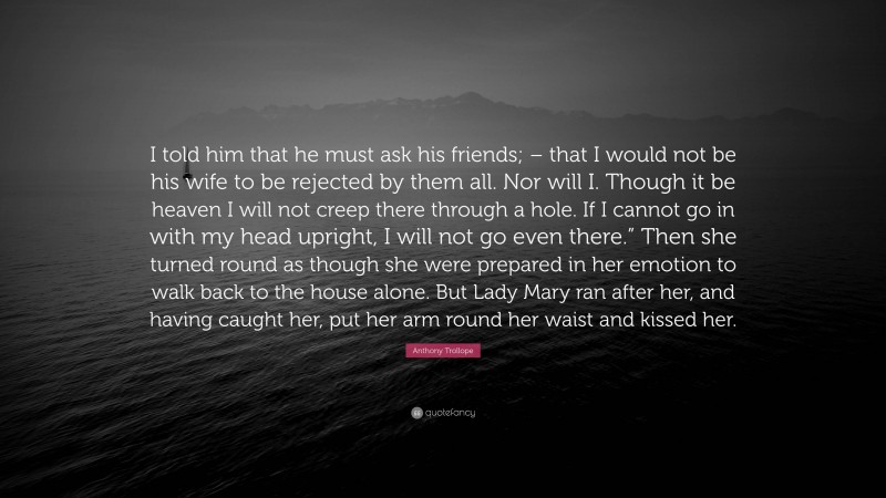 Anthony Trollope Quote: “I told him that he must ask his friends; – that I would not be his wife to be rejected by them all. Nor will I. Though it be heaven I will not creep there through a hole. If I cannot go in with my head upright, I will not go even there.” Then she turned round as though she were prepared in her emotion to walk back to the house alone. But Lady Mary ran after her, and having caught her, put her arm round her waist and kissed her.”