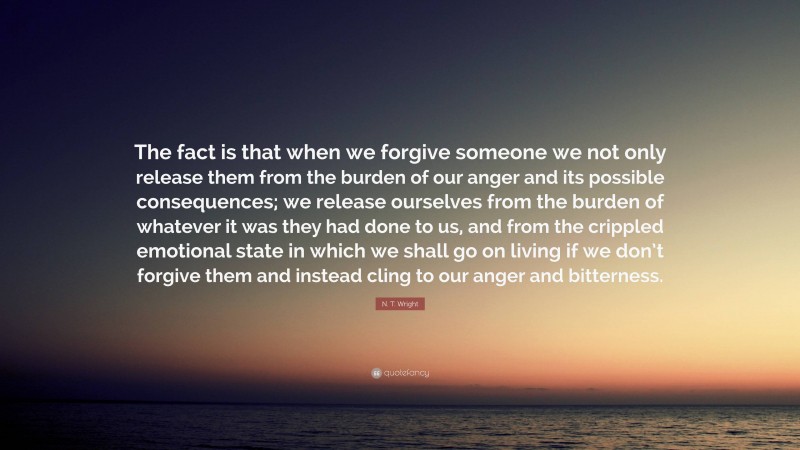 N. T. Wright Quote: “The fact is that when we forgive someone we not only release them from the burden of our anger and its possible consequences; we release ourselves from the burden of whatever it was they had done to us, and from the crippled emotional state in which we shall go on living if we don’t forgive them and instead cling to our anger and bitterness.”