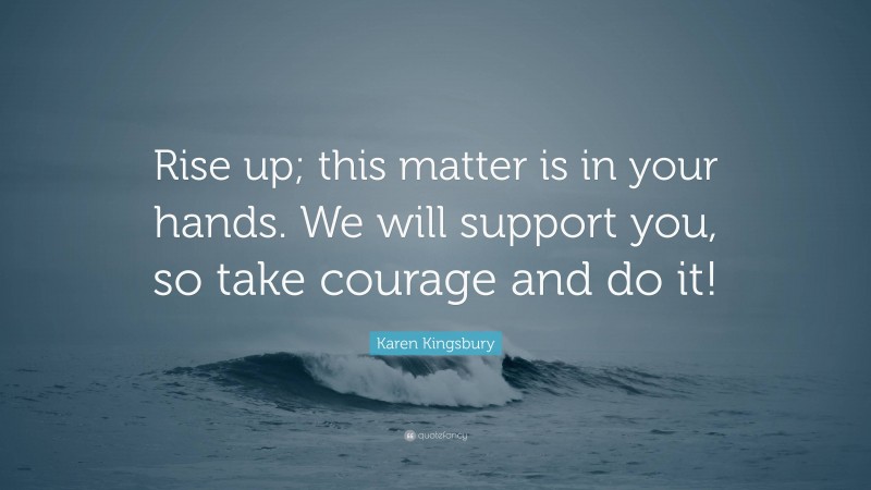 Karen Kingsbury Quote: “Rise up; this matter is in your hands. We will support you, so take courage and do it!”