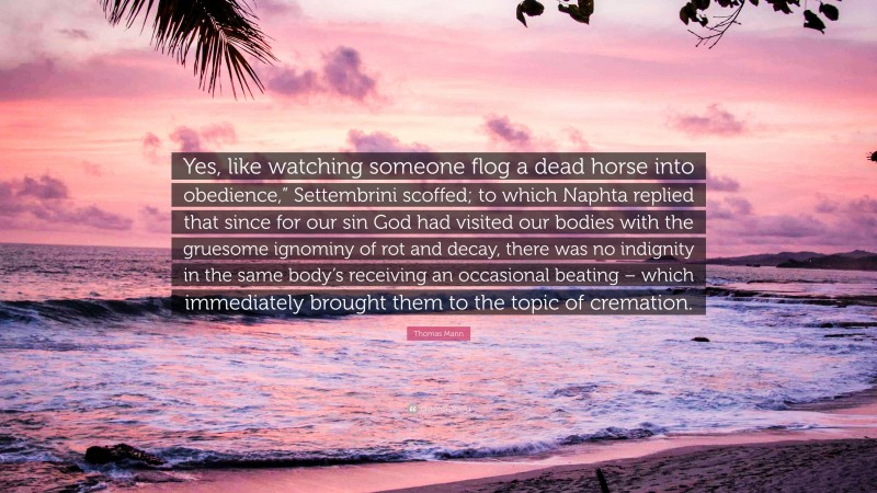 Thomas Mann Quote: “Yes, like watching someone flog a dead horse into obedience,” Settembrini scoffed; to which Naphta replied that since for our sin God had visited our bodies with the gruesome ignominy of rot and decay, there was no indignity in the same body’s receiving an occasional beating – which immediately brought them to the topic of cremation.”