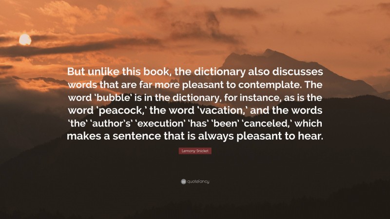 Lemony Snicket Quote: “But unlike this book, the dictionary also discusses words that are far more pleasant to contemplate. The word ‘bubble’ is in the dictionary, for instance, as is the word ‘peacock,’ the word ‘vacation,’ and the words ‘the’ ‘author’s’ ‘execution’ ‘has’ ‘been’ ‘canceled,’ which makes a sentence that is always pleasant to hear.”