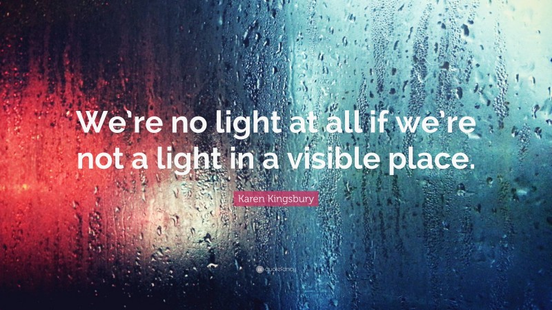 Karen Kingsbury Quote: “We’re no light at all if we’re not a light in a visible place.”