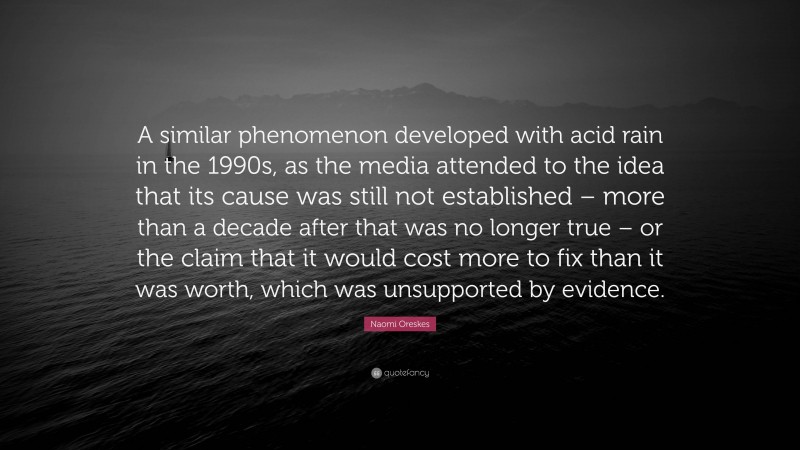 Naomi Oreskes Quote: “A similar phenomenon developed with acid rain in the 1990s, as the media attended to the idea that its cause was still not established – more than a decade after that was no longer true – or the claim that it would cost more to fix than it was worth, which was unsupported by evidence.”