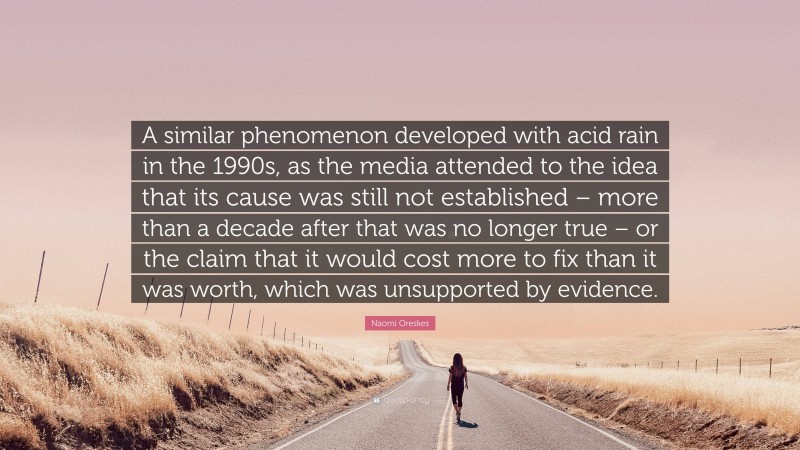 Naomi Oreskes Quote: “A similar phenomenon developed with acid rain in the 1990s, as the media attended to the idea that its cause was still not established – more than a decade after that was no longer true – or the claim that it would cost more to fix than it was worth, which was unsupported by evidence.”