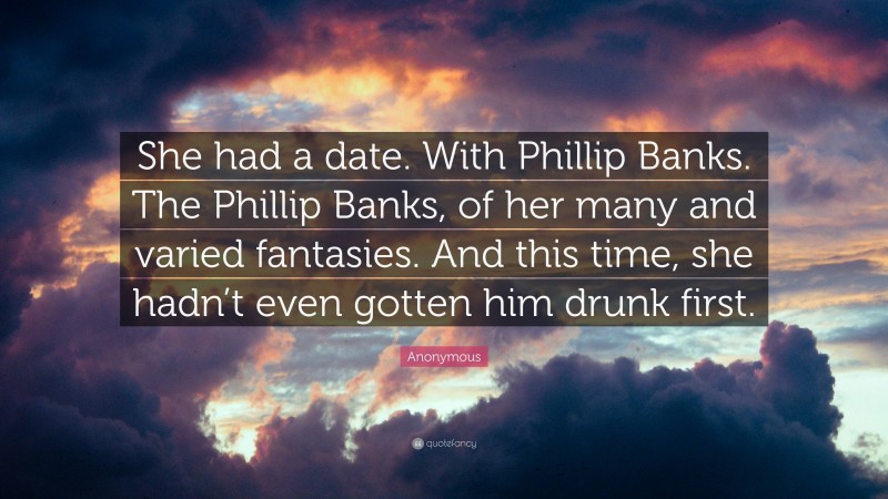 Anonymous Quote: “She had a date. With Phillip Banks. The Phillip Banks, of her many and varied fantasies. And this time, she hadn’t even gotten him drunk first.”