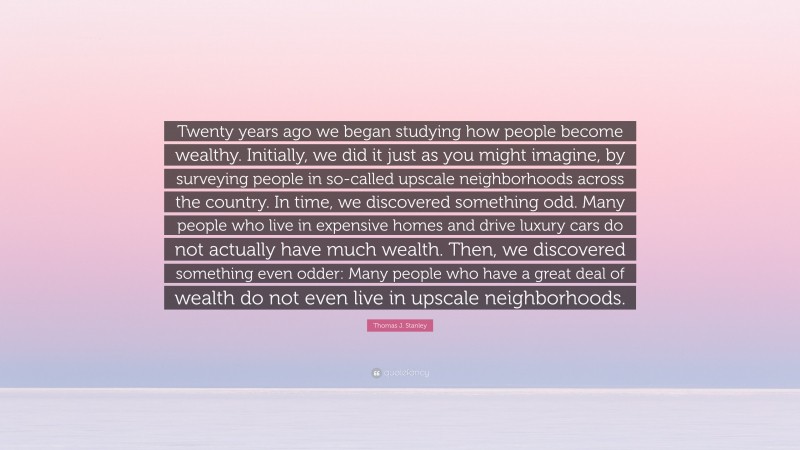 Thomas J. Stanley Quote: “Twenty years ago we began studying how people become wealthy. Initially, we did it just as you might imagine, by surveying people in so-called upscale neighborhoods across the country. In time, we discovered something odd. Many people who live in expensive homes and drive luxury cars do not actually have much wealth. Then, we discovered something even odder: Many people who have a great deal of wealth do not even live in upscale neighborhoods.”