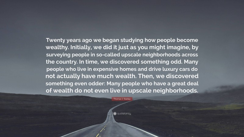 Thomas J. Stanley Quote: “Twenty years ago we began studying how people become wealthy. Initially, we did it just as you might imagine, by surveying people in so-called upscale neighborhoods across the country. In time, we discovered something odd. Many people who live in expensive homes and drive luxury cars do not actually have much wealth. Then, we discovered something even odder: Many people who have a great deal of wealth do not even live in upscale neighborhoods.”
