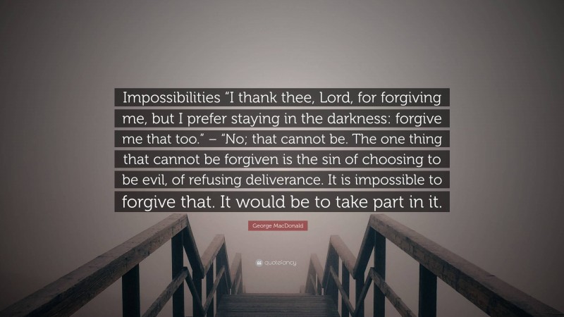 George MacDonald Quote: “Impossibilities “I thank thee, Lord, for forgiving me, but I prefer staying in the darkness: forgive me that too.” – “No; that cannot be. The one thing that cannot be forgiven is the sin of choosing to be evil, of refusing deliverance. It is impossible to forgive that. It would be to take part in it.”