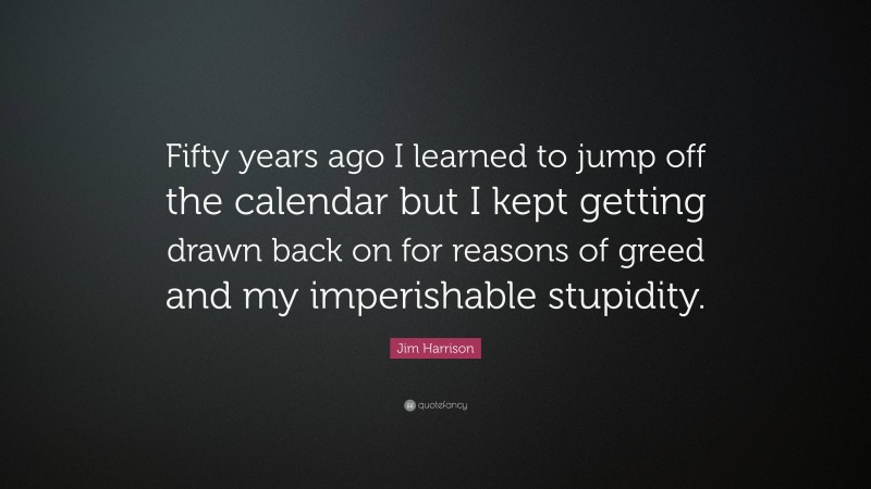 Jim Harrison Quote: “Fifty years ago I learned to jump off the calendar but I kept getting drawn back on for reasons of greed and my imperishable stupidity.”