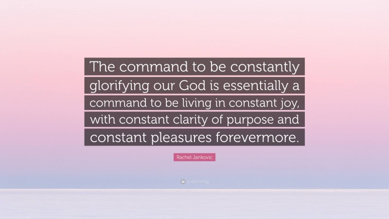 Rachel Jankovic Quote: “The command to be constantly glorifying our God is essentially a command to be living in constant joy, with constant clarity of purpose and constant pleasures forevermore.”