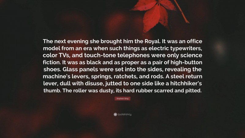 Stephen King Quote: “The next evening she brought him the Royal. It was an office model from an era when such things as electric typewriters, color TVs, and touch-tone telephones were only science fiction. It was as black and as proper as a pair of high-button shoes. Glass panels were set into the sides, revealing the machine’s levers, springs, ratchets, and rods. A steel return lever, dull with disuse, jutted to one side like a hitchhiker’s thumb. The roller was dusty, its hard rubber scarred and pitted.”