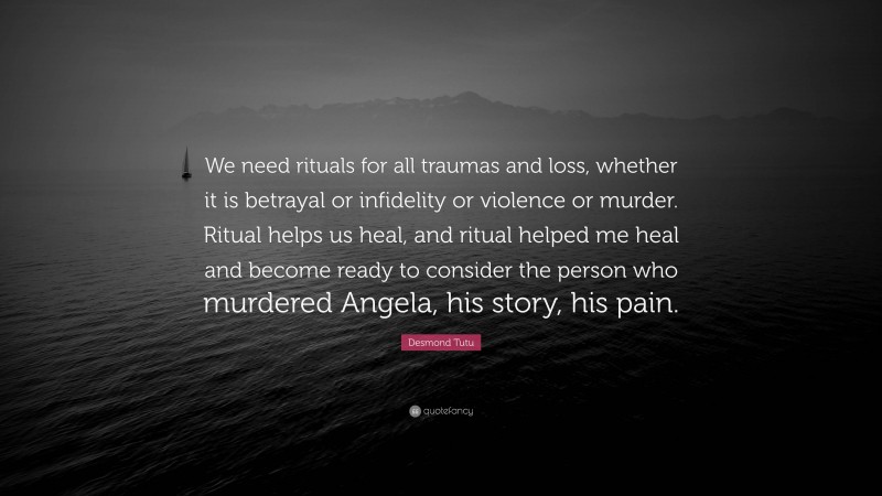 Desmond Tutu Quote: “We need rituals for all traumas and loss, whether it is betrayal or infidelity or violence or murder. Ritual helps us heal, and ritual helped me heal and become ready to consider the person who murdered Angela, his story, his pain.”