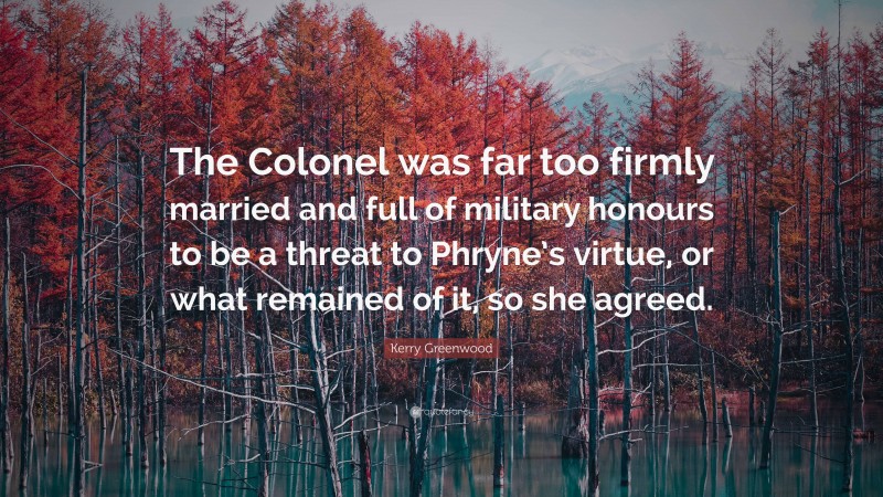 Kerry Greenwood Quote: “The Colonel was far too firmly married and full of military honours to be a threat to Phryne’s virtue, or what remained of it, so she agreed.”