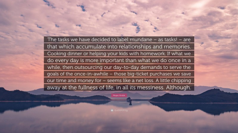 Megan Kimble Quote: “The tasks we have decided to label mundane – as tasks! – are that which accumulate into relationships and memories. Cooking dinner or helping your kids with homework. If what we do every day is more important than what we do once in a while, then outsourcing our day-to-day demands to serve the goals of the once-in-awhile – those big-ticket purchases we save our time and money for – seems like a net loss. A little chipping away at the fullness of life, in all its messiness. Although.”
