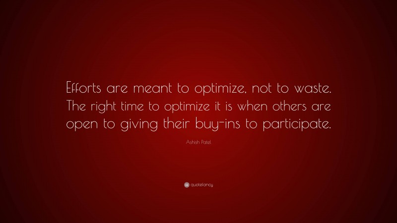 Ashish Patel Quote: “Efforts are meant to optimize, not to waste. The right time to optimize it is when others are open to giving their buy-ins to participate.”