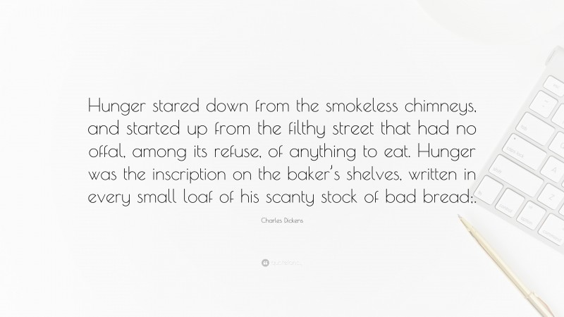 Charles Dickens Quote: “Hunger stared down from the smokeless chimneys, and started up from the filthy street that had no offal, among its refuse, of anything to eat. Hunger was the inscription on the baker’s shelves, written in every small loaf of his scanty stock of bad bread;.”
