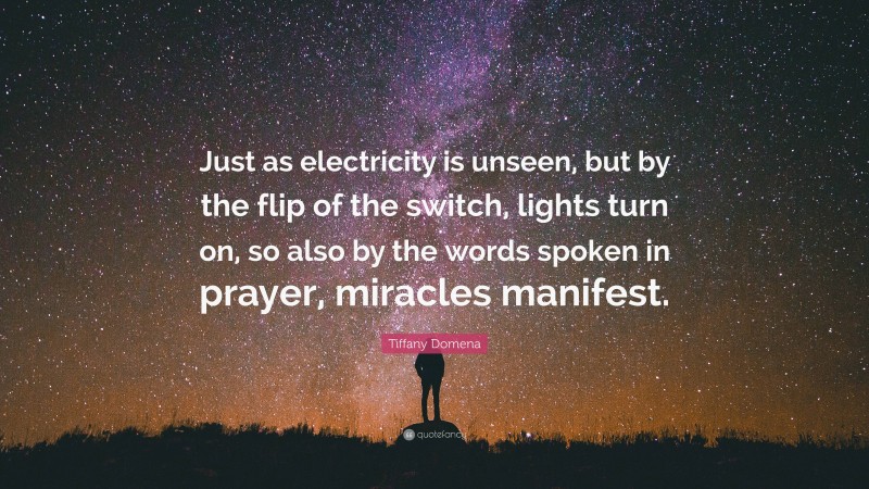 Tiffany Domena Quote: “Just as electricity is unseen, but by the flip of the switch, lights turn on, so also by the words spoken in prayer, miracles manifest.”