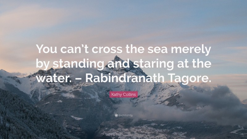 Kathy Collins Quote: “You can’t cross the sea merely by standing and staring at the water. – Rabindranath Tagore.”
