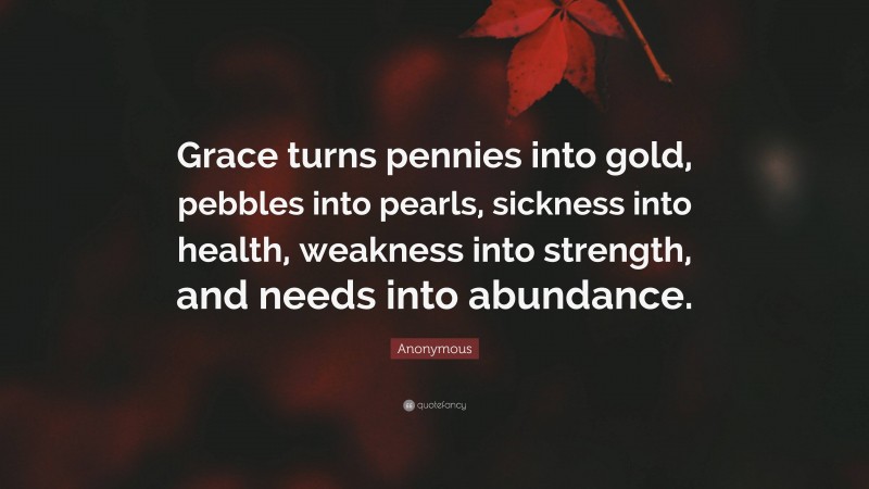 Anonymous Quote: “Grace turns pennies into gold, pebbles into pearls, sickness into health, weakness into strength, and needs into abundance.”