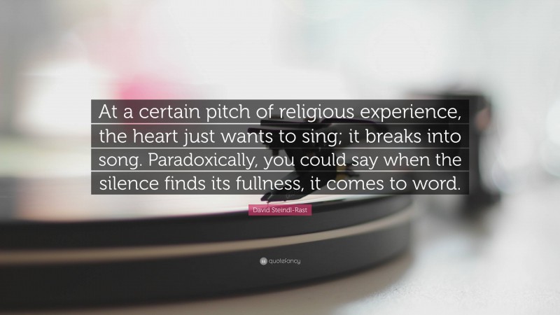 David Steindl-Rast Quote: “At a certain pitch of religious experience, the heart just wants to sing; it breaks into song. Paradoxically, you could say when the silence finds its fullness, it comes to word.”