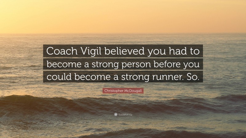 Christopher McDougall Quote: “Coach Vigil believed you had to become a strong person before you could become a strong runner. So.”