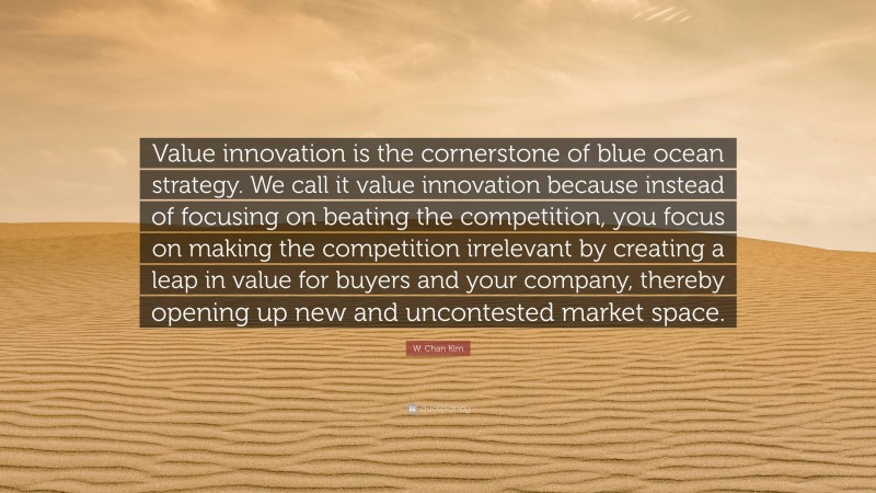 W. Chan Kim Quote: “Value innovation is the cornerstone of blue ocean strategy. We call it value innovation because instead of focusing on beating the competition, you focus on making the competition irrelevant by creating a leap in value for buyers and your company, thereby opening up new and uncontested market space.”