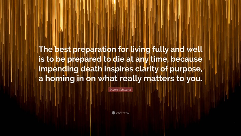 Morrie Schwartz Quote: “The best preparation for living fully and well is to be prepared to die at any time, because impending death inspires clarity of purpose, a homing in on what really matters to you.”