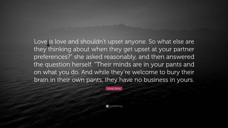 Lynsay Sands Quote: “Love is love and shouldn’t upset anyone. So what else are they thinking about when they get upset at your partner preferences?” she asked reasonably, and then answered the question herself. “Their minds are in your pants and on what you do. And while they’re welcome to bury their brain in their own pants, they have no business in yours.”