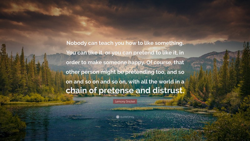 Lemony Snicket Quote: “Nobody can teach you how to like something. You can like it, or you can pretend to like it, in order to make someone happy. Of course, that other person might be pretending too, and so on and so on and so on, with all the world in a chain of pretense and distrust.”