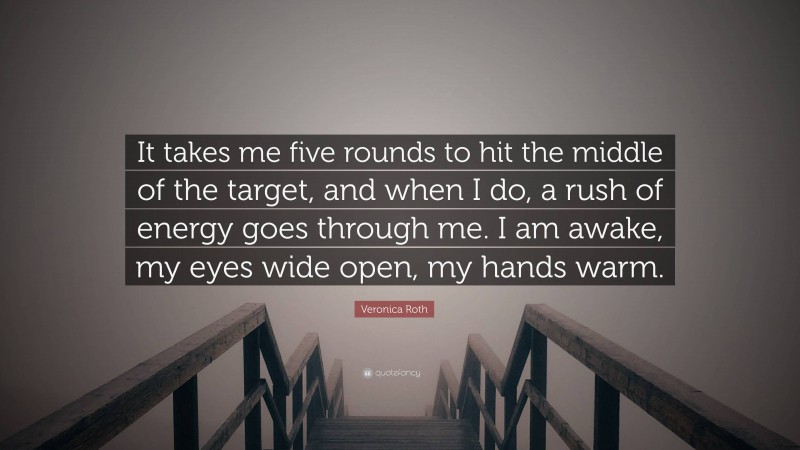 Veronica Roth Quote: “It takes me five rounds to hit the middle of the target, and when I do, a rush of energy goes through me. I am awake, my eyes wide open, my hands warm.”