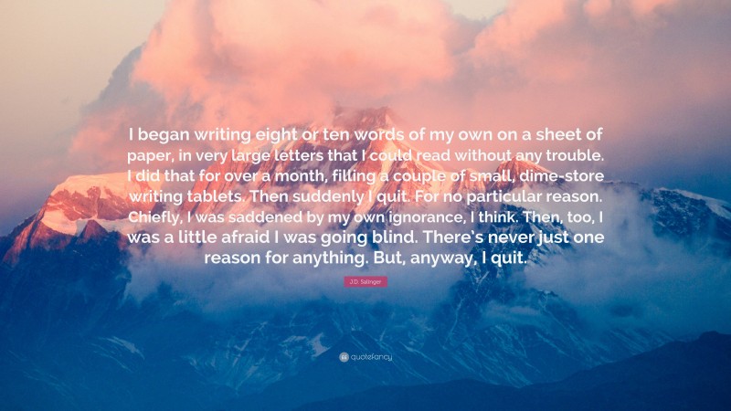 J.D. Salinger Quote: “I began writing eight or ten words of my own on a sheet of paper, in very large letters that I could read without any trouble. I did that for over a month, filling a couple of small, dime-store writing tablets. Then suddenly I quit. For no particular reason. Chiefly, I was saddened by my own ignorance, I think. Then, too, I was a little afraid I was going blind. There’s never just one reason for anything. But, anyway, I quit.”