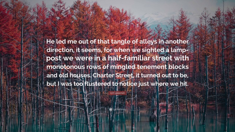 H.P. Lovecraft Quote: “He led me out of that tangle of alleys in another direction, it seems, for when we sighted a lamp-post we were in a half-familiar street with monotonous rows of mingled tenement blocks and old houses. Charter Street, it turned out to be, but I was too flustered to notice just where we hit.”