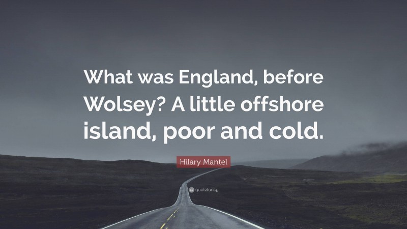 Hilary Mantel Quote: “What was England, before Wolsey? A little offshore island, poor and cold.”