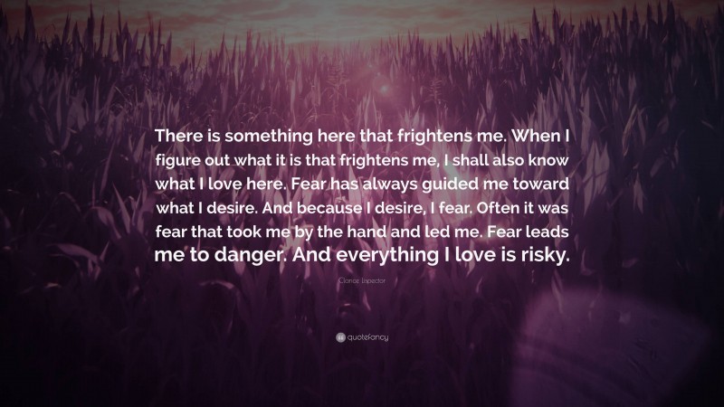 Clarice Lispector Quote: “There is something here that frightens me. When I figure out what it is that frightens me, I shall also know what I love here. Fear has always guided me toward what I desire. And because I desire, I fear. Often it was fear that took me by the hand and led me. Fear leads me to danger. And everything I love is risky.”