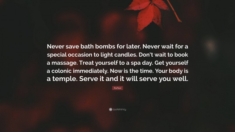 RuPaul Quote: “Never save bath bombs for later. Never wait for a special occasion to light candles. Don’t wait to book a massage. Treat yourself to a spa day. Get yourself a colonic immediately. Now is the time. Your body is a temple. Serve it and it will serve you well.”