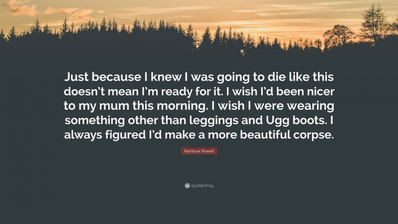 Rainbow Rowell Quote: “Just because I knew I was going to die like this doesn’t mean I’m ready for it. I wish I’d been nicer to my mum this morning. I wish I were wearing something other than leggings and Ugg boots. I always figured I’d make a more beautiful corpse.”