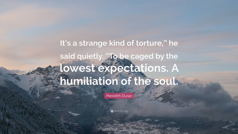 Meredith Duran Quote: “It’s a strange kind of torture,” he said quietly. “To be caged by the lowest expectations. A humiliation of the soul.”