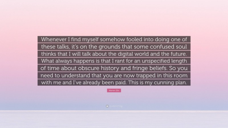 Warren Ellis Quote: “Whenever I find myself somehow fooled into doing one of these talks, it’s on the grounds that some confused soul thinks that I will talk about the digital world and the future. What always happens is that I rant for an unspecified length of time about obscure history and fringe beliefs. So you need to understand that you are now trapped in this room with me and I’ve already been paid. This is my cunning plan.”