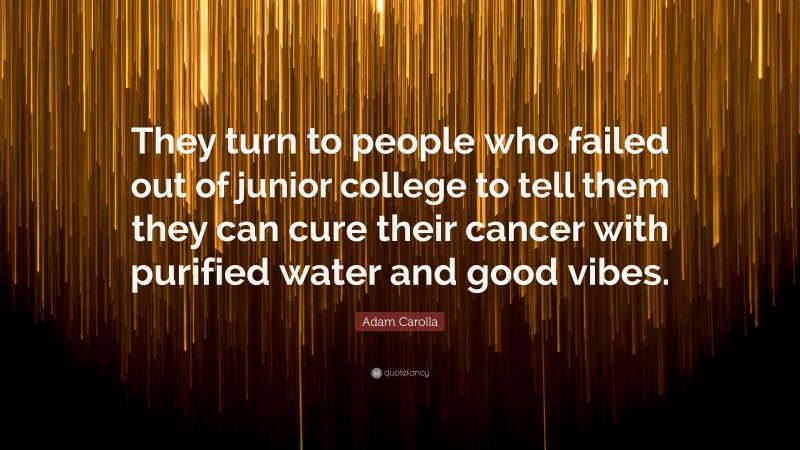 Adam Carolla Quote: “They turn to people who failed out of junior college to tell them they can cure their cancer with purified water and good vibes.”