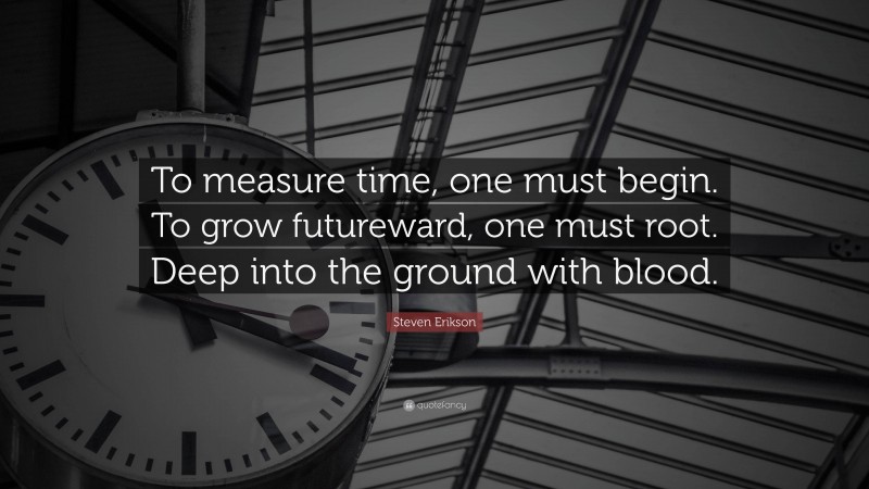 Steven Erikson Quote: “To measure time, one must begin. To grow futureward, one must root. Deep into the ground with blood.”
