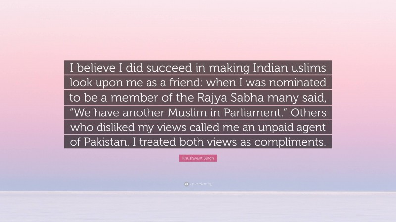 Khushwant Singh Quote: “I believe I did succeed in making Indian uslims look upon me as a friend: when I was nominated to be a member of the Rajya Sabha many said, “We have another Muslim in Parliament.” Others who disliked my views called me an unpaid agent of Pakistan. I treated both views as compliments.”