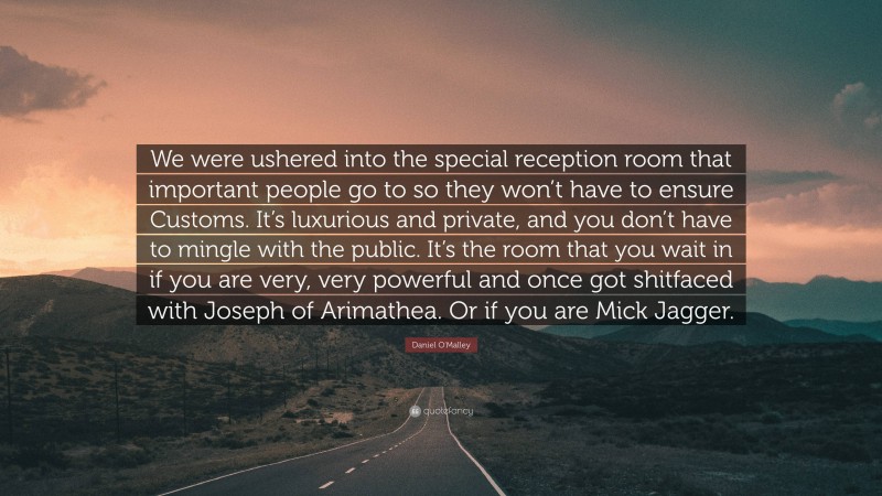 Daniel O'Malley Quote: “We were ushered into the special reception room that important people go to so they won’t have to ensure Customs. It’s luxurious and private, and you don’t have to mingle with the public. It’s the room that you wait in if you are very, very powerful and once got shitfaced with Joseph of Arimathea. Or if you are Mick Jagger.”