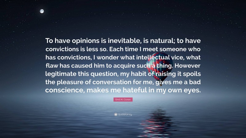 Emil M. Cioran Quote: “To have opinions is inevitable, is natural; to have convictions is less so. Each time I meet someone who has convictions, I wonder what intellectual vice, what flaw has caused him to acquire such a thing. However legitimate this question, my habit of raising it spoils the pleasure of conversation for me, gives me a bad conscience, makes me hateful in my own eyes.”