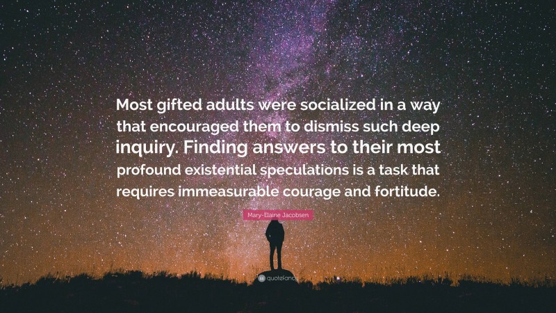 Mary-Elaine Jacobsen Quote: “Most gifted adults were socialized in a way that encouraged them to dismiss such deep inquiry. Finding answers to their most profound existential speculations is a task that requires immeasurable courage and fortitude.”