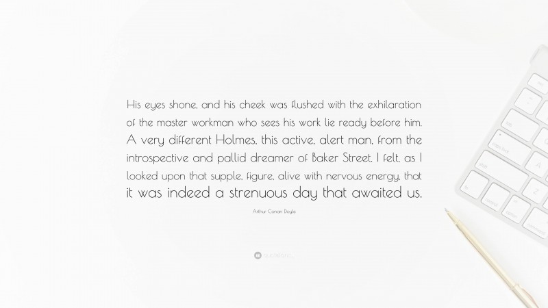 Arthur Conan Doyle Quote: “His eyes shone, and his cheek was flushed with the exhilaration of the master workman who sees his work lie ready before him. A very different Holmes, this active, alert man, from the introspective and pallid dreamer of Baker Street. I felt, as I looked upon that supple, figure, alive with nervous energy, that it was indeed a strenuous day that awaited us.”