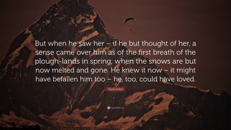 Sigrid Undset Quote: “But when he saw her – if he but thought of her, a sense came over him as of the first breath of the plough-lands in spring, when the snows are but now melted and gone. He knew it now – it might have befallen him too – he, too, could have loved.”