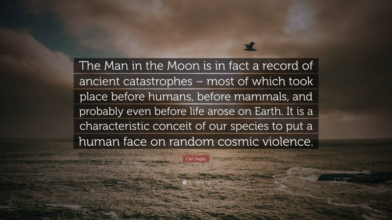 Carl Sagan Quote: “The Man in the Moon is in fact a record of ancient catastrophes – most of which took place before humans, before mammals, and probably even before life arose on Earth. It is a characteristic conceit of our species to put a human face on random cosmic violence.”