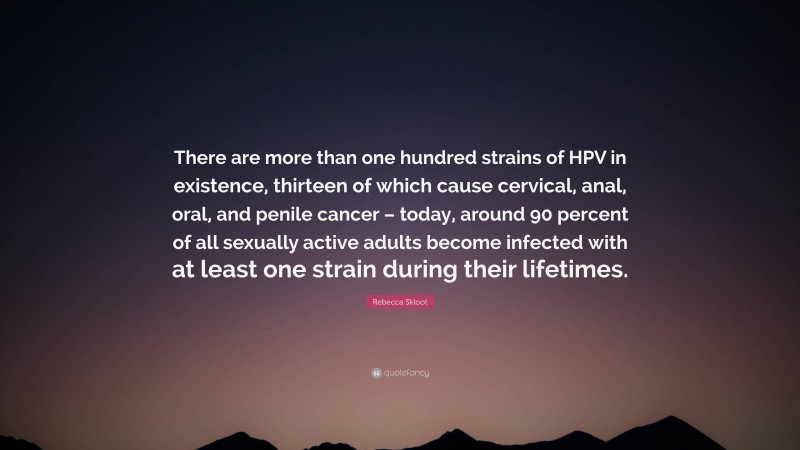 Rebecca Skloot Quote: “There are more than one hundred strains of HPV in existence, thirteen of which cause cervical, anal, oral, and penile cancer – today, around 90 percent of all sexually active adults become infected with at least one strain during their lifetimes.”