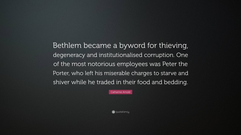 Catharine Arnold Quote: “Bethlem became a byword for thieving, degeneracy and institutionalised corruption. One of the most notorious employees was Peter the Porter, who left his miserable charges to starve and shiver while he traded in their food and bedding.”
